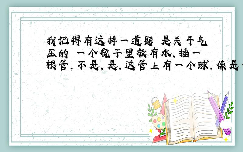 我记得有这样一道题 是关于气压的 一个瓶子里放有水,插一根管,不是,是,这管上有一个球,像是一个倒扣的烧瓶.问的是,外界