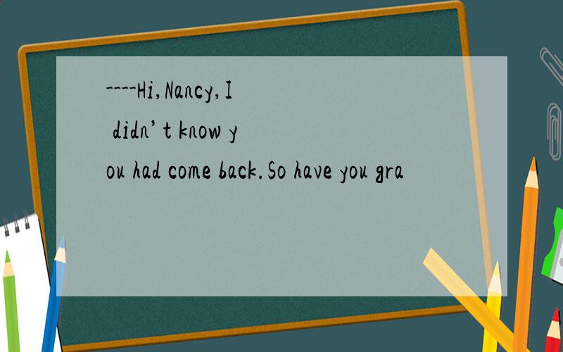 ----Hi,Nancy,I didn’t know you had come back.So have you gra