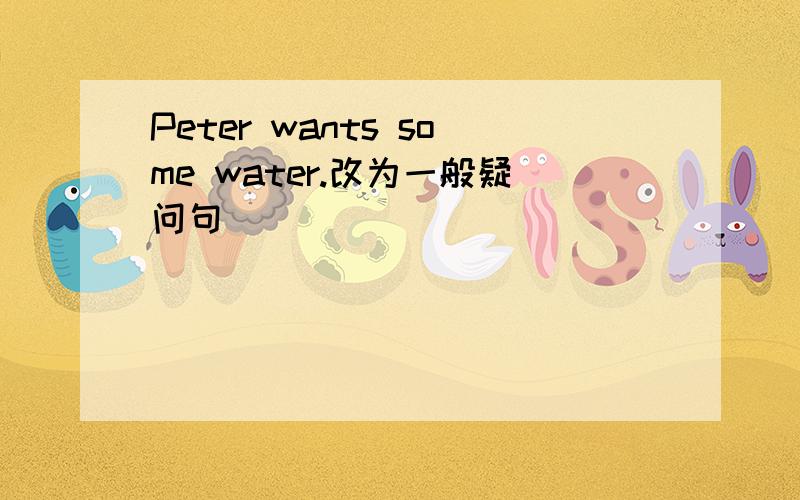 Peter wants some water.改为一般疑问句