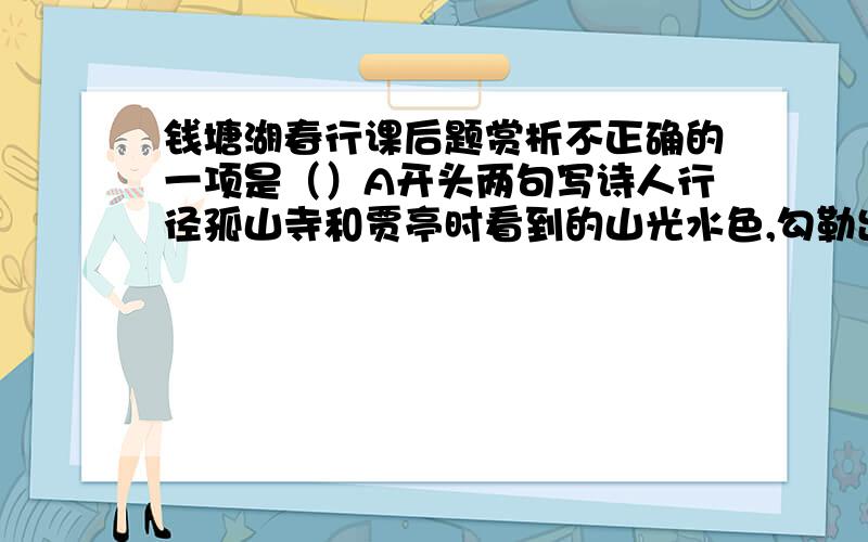 钱塘湖春行课后题赏析不正确的一项是（）A开头两句写诗人行径孤山寺和贾亭时看到的山光水色,勾勒出西湖早春的轮廓B三四两句从