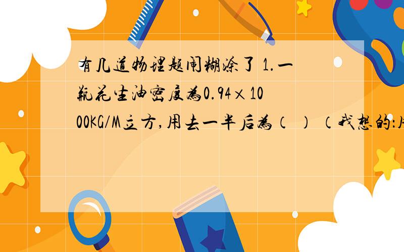 有几道物理题闹糊涂了 1.一瓶花生油密度为0.94×1000KG/M立方,用去一半后为（ ） （我想的：用去一半,则体积