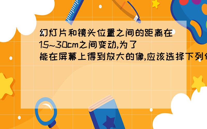 幻灯片和镜头位置之间的距离在15~30cm之间变动,为了能在屏幕上得到放大的像,应该选择下列何种焦距的镜头（ ）A.焦距