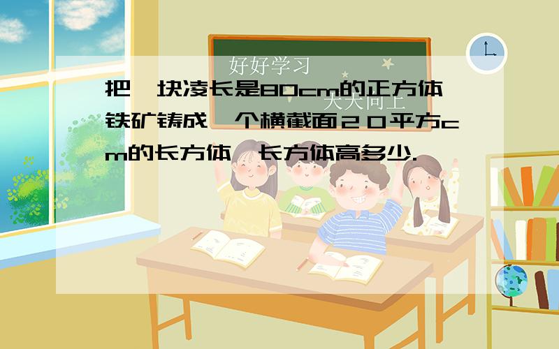 把一块凌长是80cm的正方体铁矿铸成一个横截面２０平方cm的长方体,长方体高多少.