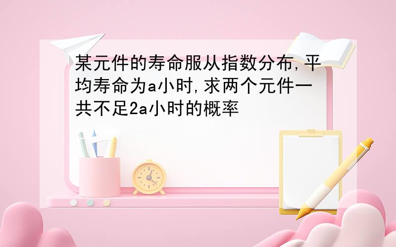 某元件的寿命服从指数分布,平均寿命为a小时,求两个元件一共不足2a小时的概率