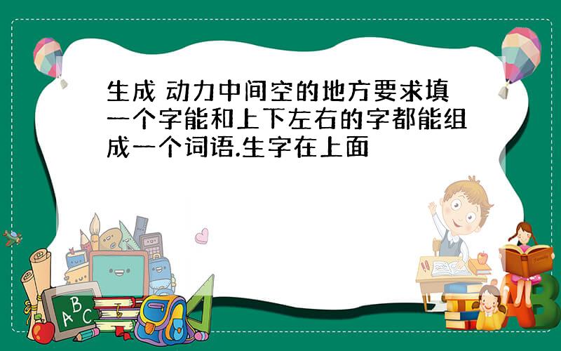 生成 动力中间空的地方要求填一个字能和上下左右的字都能组成一个词语.生字在上面