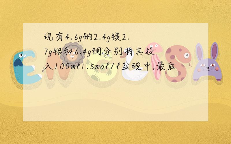 现有4.6g钠2.4g镁2.7g铝和6.4g铜分别将其投入100ml1.5mol/l盐酸中,最后