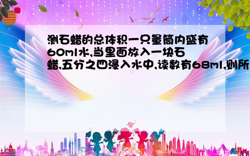 测石蜡的总体积一只量筒内盛有60ml水,当里面放入一块石蜡,五分之四浸入水中,读数有68ml,则所测的石蜡的总体积为(