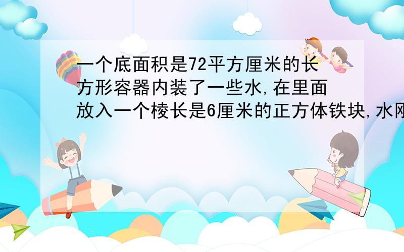 一个底面积是72平方厘米的长方形容器内装了一些水,在里面放入一个棱长是6厘米的正方体铁块,水刚好淹没这个正方体.容器内原