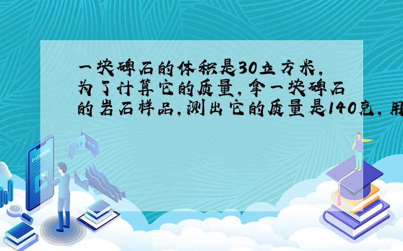 一块碑石的体积是30立方米,为了计算它的质量,拿一块碑石的岩石样品,测出它的质量是140克,用量筒装入100毫升的水,然