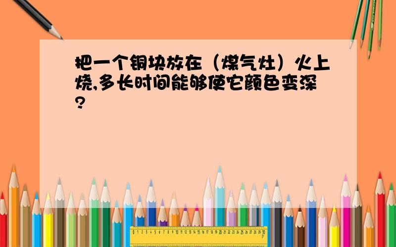 把一个铜块放在（煤气灶）火上烧,多长时间能够使它颜色变深?