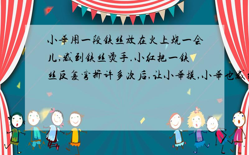 小华用一段铁丝放在火上烧一会儿,感到铁丝烫手.小红把一铁丝反复弯折许多次后,让小华摸,小华也感到...