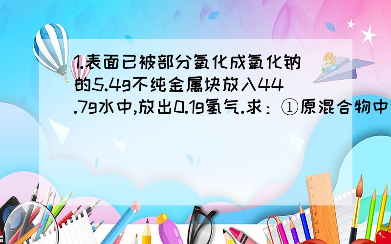 1.表面已被部分氧化成氧化钠的5.4g不纯金属块放入44.7g水中,放出0.1g氢气.求：①原混合物中钠和氧化钠的质量.