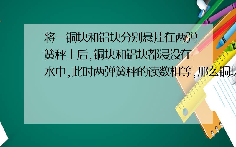 将一铜块和铝块分别悬挂在两弹簧秤上后,铜块和铝块都浸没在水中,此时两弹簧秤的读数相等,那么铜块重G铜和铝块重G铝的大小关