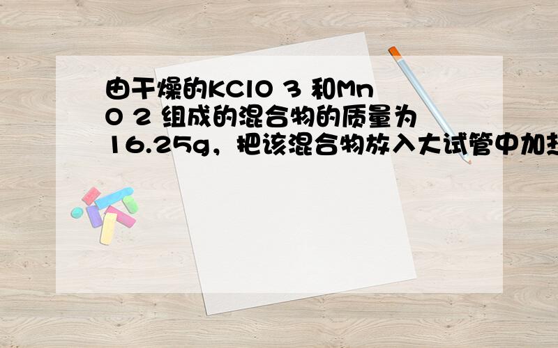 由干燥的KClO 3 和MnO 2 组成的混合物的质量为16.25g，把该混合物放入大试管中加热至质量不再减少，将试管中