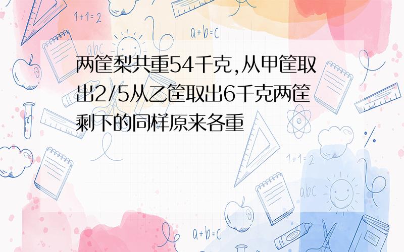 两筐梨共重54千克,从甲筐取出2/5从乙筐取出6千克两筐剩下的同样原来各重