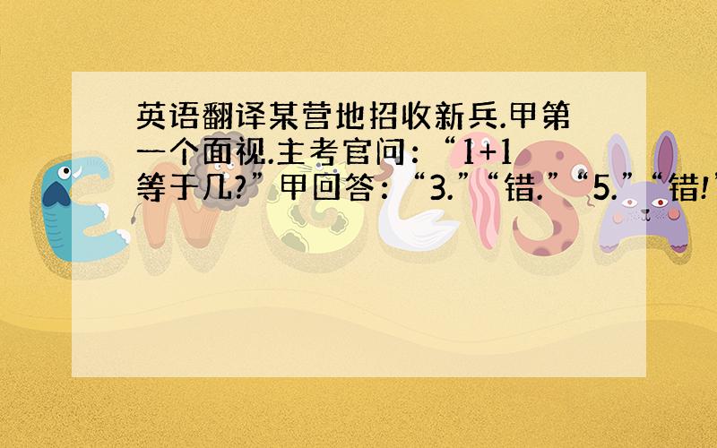 英语翻译某营地招收新兵.甲第一个面视.主考官问：“1+1等于几?” 甲回答：“3.” “错.” “5.” “错!” “7