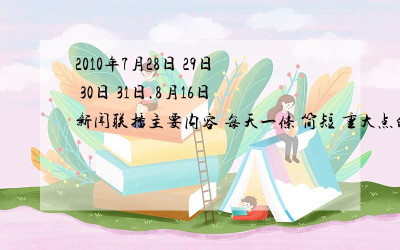 2010年7月28日 29日 30日 31日.8月16日新闻联播主要内容 每天一条 简短 重大点的