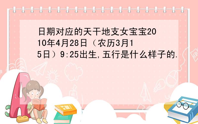 日期对应的天干地支女宝宝2010年4月28日（农历3月15日）9:25出生,五行是什么样子的.