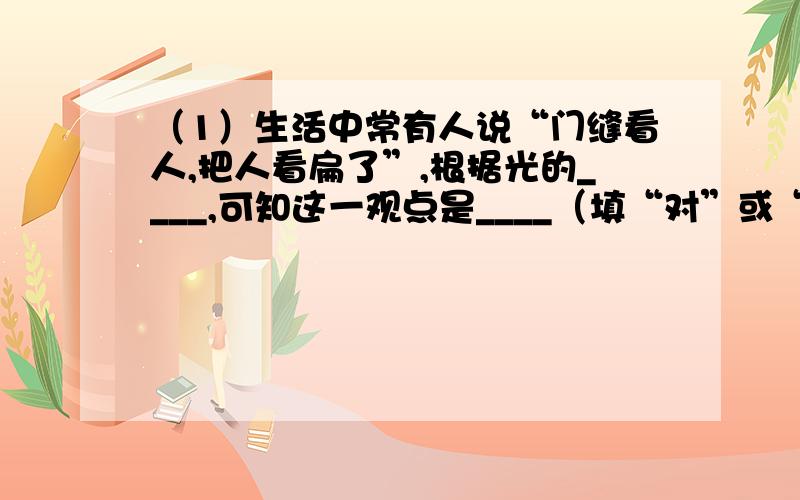 （1）生活中常有人说“门缝看人,把人看扁了”,根据光的____,可知这一观点是____（填“对”或“不对”）的,如果我们