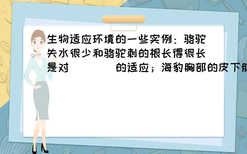 生物适应环境的一些实例：骆驼失水很少和骆驼刺的根长得很长是对 ___ 的适应；海豹胸部的皮下脂肪很厚是对 ___ 的适应