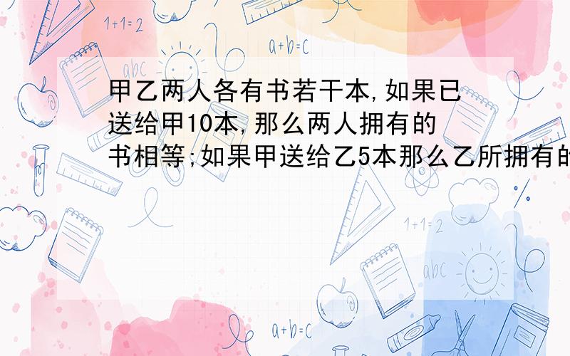 甲乙两人各有书若干本,如果已送给甲10本,那么两人拥有的书相等;如果甲送给乙5本那么乙所拥有的书比甲所剩下的的书多1.5