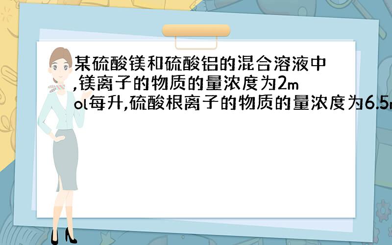 某硫酸镁和硫酸铝的混合溶液中,镁离子的物质的量浓度为2mol每升,硫酸根离子的物质的量浓度为6.5mol每升