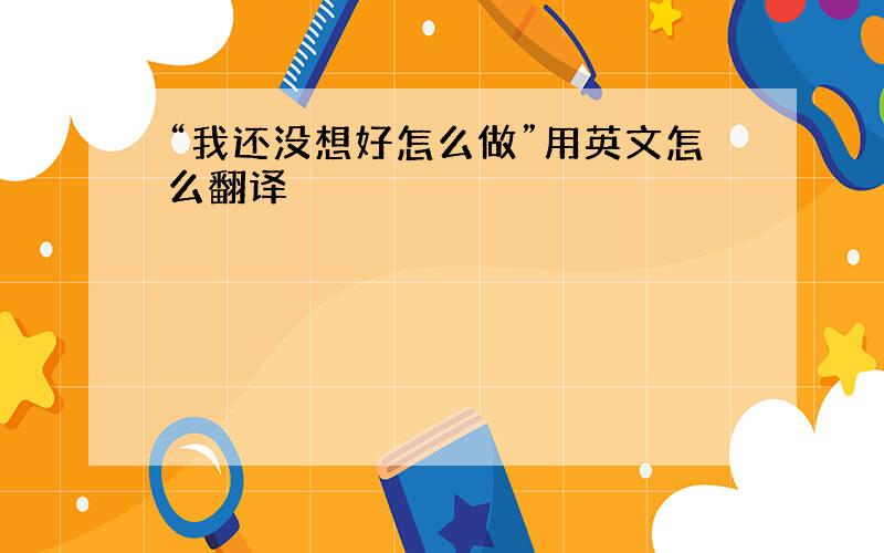 “我还没想好怎么做”用英文怎么翻译