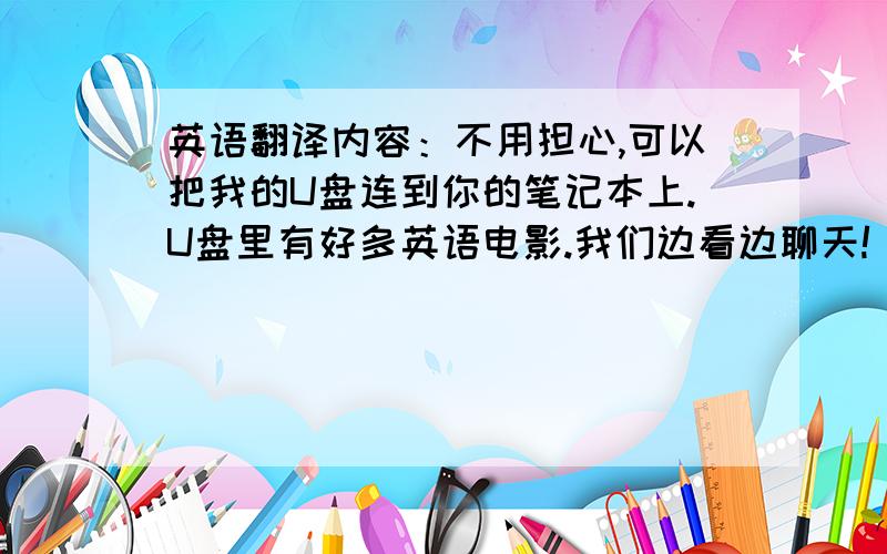 英语翻译内容：不用担心,可以把我的U盘连到你的笔记本上.U盘里有好多英语电影.我们边看边聊天!