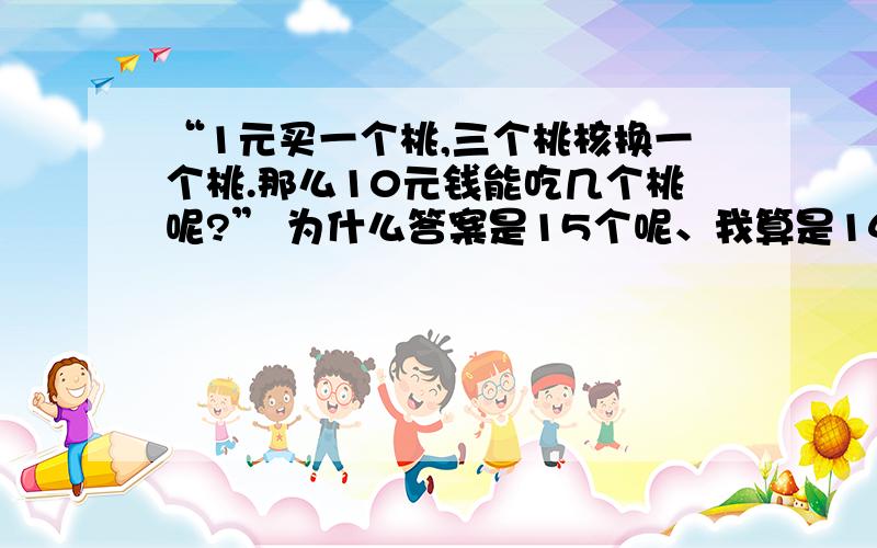 “1元买一个桃,三个桃核换一个桃.那么10元钱能吃几个桃呢?” 为什么答案是15个呢、我算是14个阿