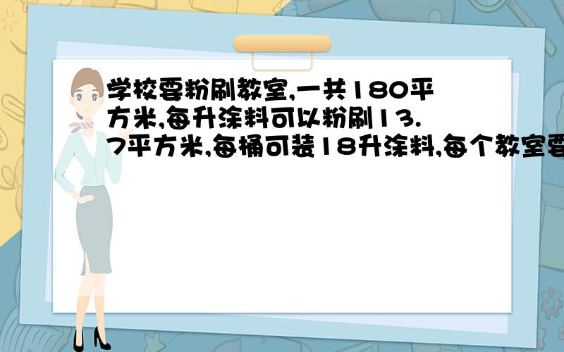 学校要粉刷教室,一共180平方米,每升涂料可以粉刷13.7平方米,每桶可装18升涂料,每个教室要粉刷3遍,大约需要几桶涂