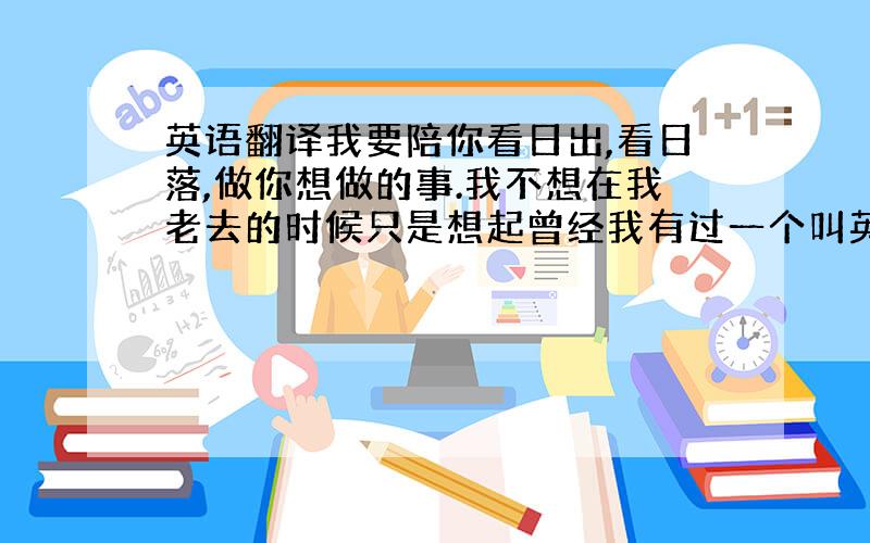 英语翻译我要陪你看日出,看日落,做你想做的事.我不想在我老去的时候只是想起曾经我有过一个叫英子的女孩,我要让这个叫英子的