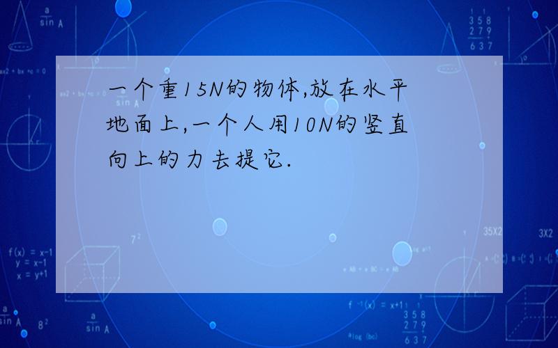 一个重15N的物体,放在水平地面上,一个人用10N的竖直向上的力去提它.