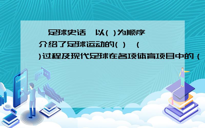 《足球史话》以( )为顺序,介绍了足球运动的( ),( )过程及现代足球在各项体育项目中的（ ）,