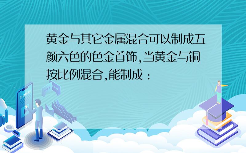 黄金与其它金属混合可以制成五颜六色的色金首饰,当黄金与铜按比例混合,能制成：