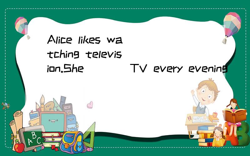 Alice likes watching television.She____TV every evening