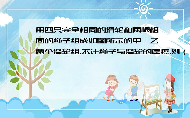 用四只完全相同的滑轮和两根相同的绳子组成如图所示的甲、乙两个滑轮组，不计绳子与滑轮的摩擦，则（　　）