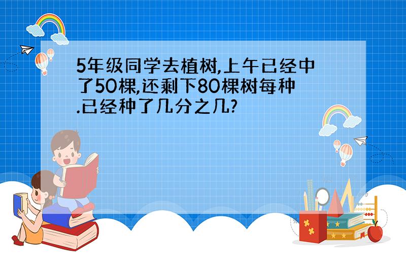 5年级同学去植树,上午已经中了50棵,还剩下80棵树每种.已经种了几分之几?