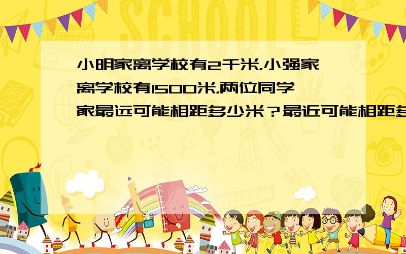 小明家离学校有2千米，小强家离学校有1500米，两位同学家最远可能相距多少米？最近可能相距多少米？