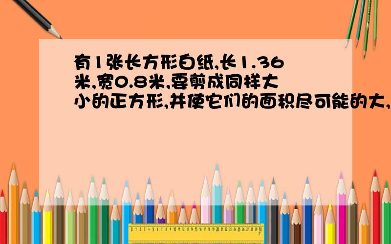 有1张长方形白纸,长1.36米,宽0.8米,要剪成同样大小的正方形,并使它们的面积尽可能的大,