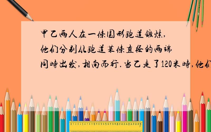 甲乙两人在一条圆形跑道锻炼,他们分别从跑道某条直径的两端同时出发,相向而行.当乙走了120米时,他们第一次相遇.相遇后两