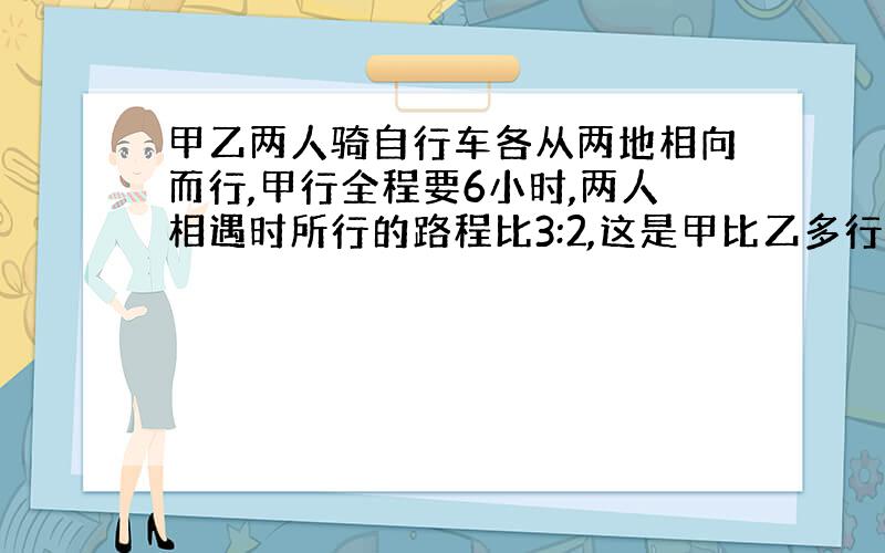 甲乙两人骑自行车各从两地相向而行,甲行全程要6小时,两人相遇时所行的路程比3:2,这是甲比乙多行了18,