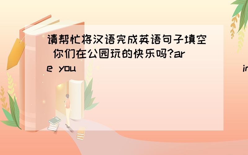 请帮忙将汉语完成英语句子填空 你们在公园玩的快乐吗?are you ___ ___ ___ ___ in the par