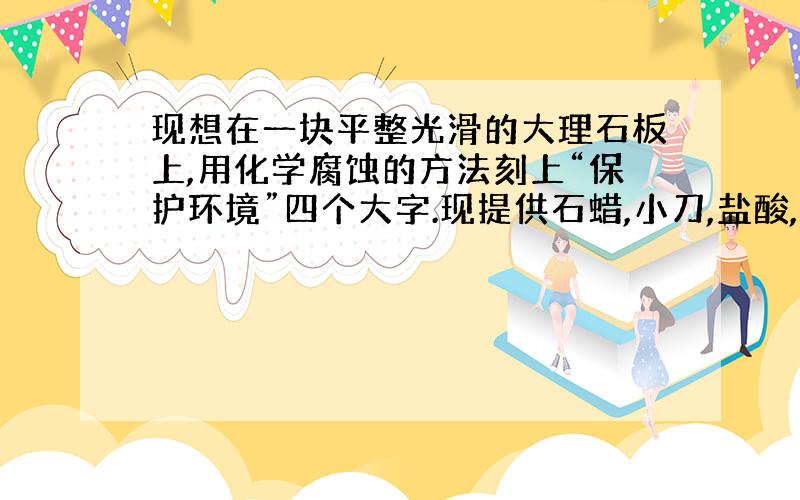 现想在一块平整光滑的大理石板上,用化学腐蚀的方法刻上“保护环境”四个大字.现提供石蜡,小刀,盐酸,水,火柴等用品,请你通