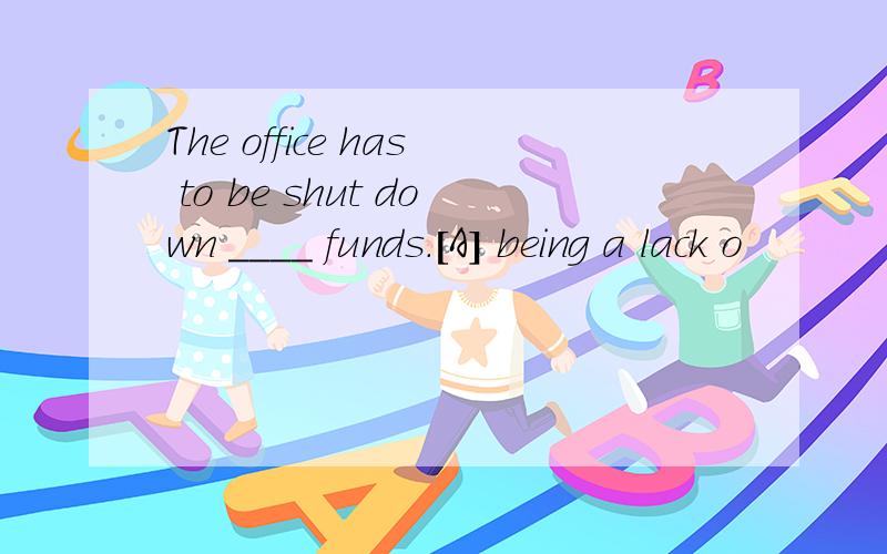 The office has to be shut down ____ funds.[A] being a lack o