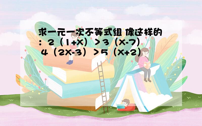 求一元一次不等式组 像这样的：2（1+X）＞3（X-7） 4（2X-3）＞5（X+2）