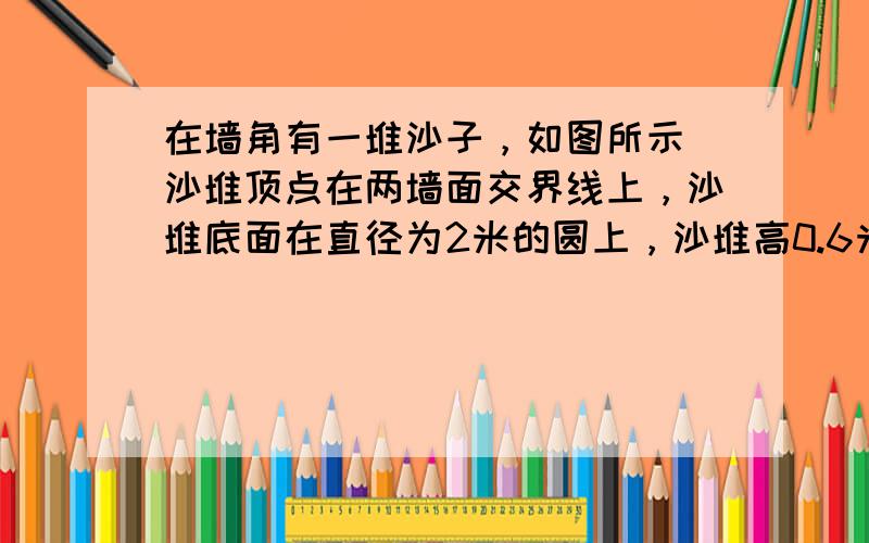 在墙角有一堆沙子，如图所示．沙堆顶点在两墙面交界线上，沙堆底面在直径为2米的圆上，沙堆高0.6米，求沙堆的体积？