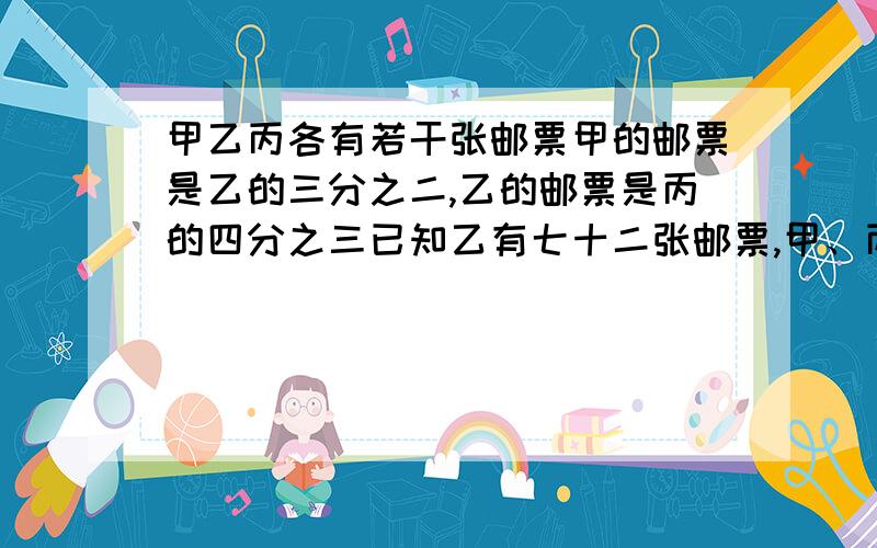 甲乙丙各有若干张邮票甲的邮票是乙的三分之二,乙的邮票是丙的四分之三已知乙有七十二张邮票,甲、丙各有多少张邮票邮票