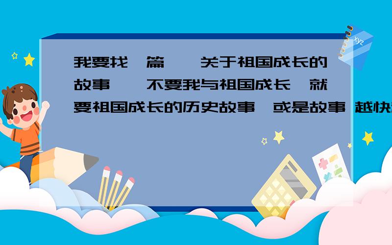 我要找一篇、、关于祖国成长的故事、【不要我与祖国成长】就要祖国成长的历史故事,或是故事 越快越好