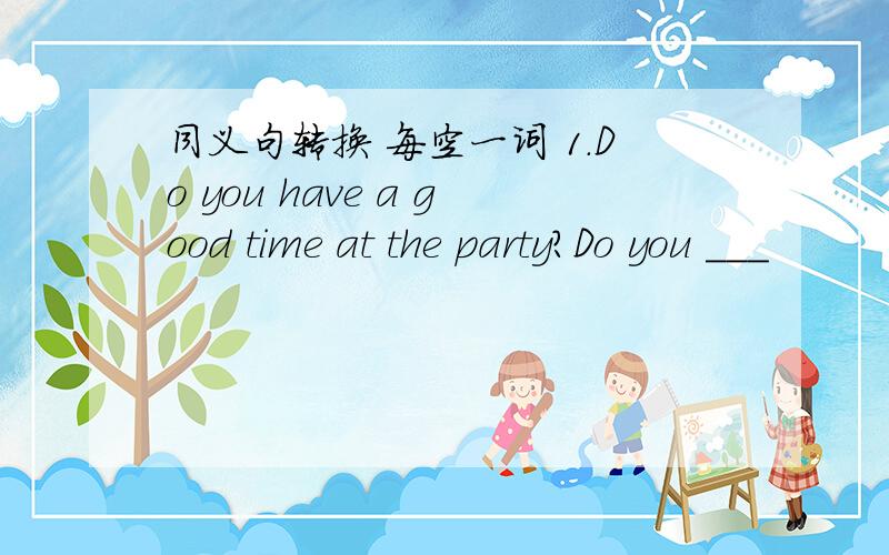 同义句转换 每空一词 1.Do you have a good time at the party?Do you ___