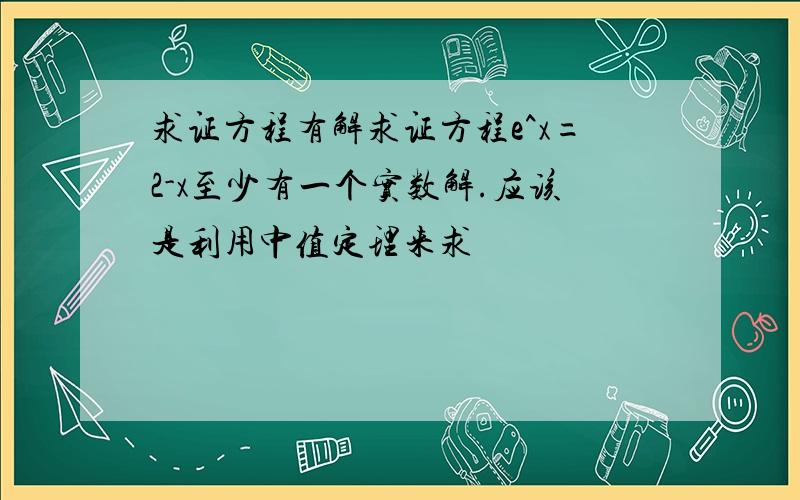 求证方程有解求证方程e^x=2-x至少有一个实数解.应该是利用中值定理来求